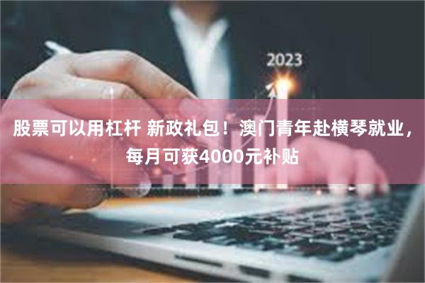 股票可以用杠杆 新政礼包！澳门青年赴横琴就业，每月可获4000元补贴