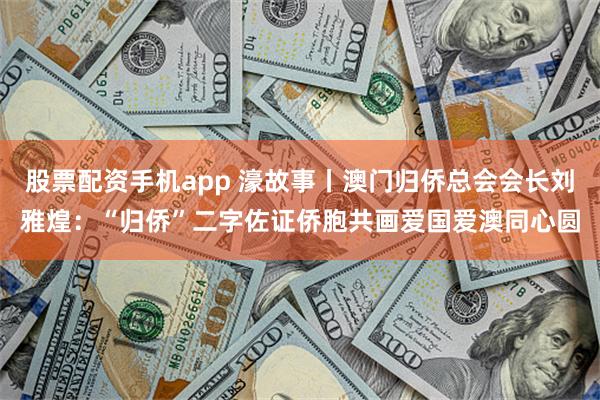 股票配资手机app 濠故事丨澳门归侨总会会长刘雅煌：“归侨”二字佐证侨胞共画爱国爱澳同心圆