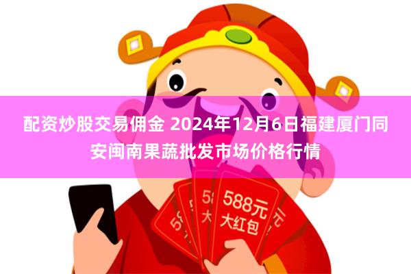 配资炒股交易佣金 2024年12月6日福建厦门同安闽南果蔬批发市场价格行情