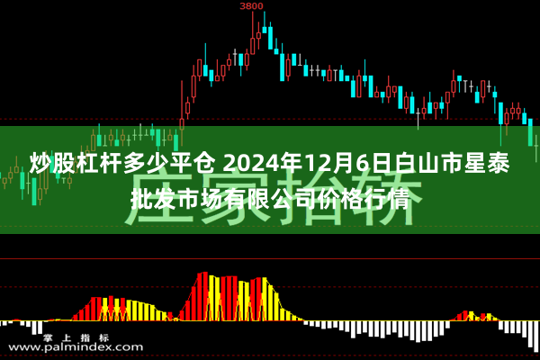 炒股杠杆多少平仓 2024年12月6日白山市星泰批发市场有限公司价格行情