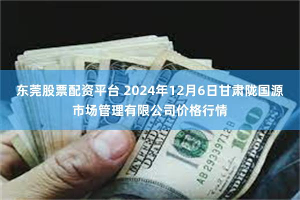 东莞股票配资平台 2024年12月6日甘肃陇国源市场管理有限公司价格行情