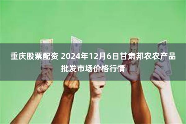 重庆股票配资 2024年12月6日甘肃邦农农产品批发市场价格行情