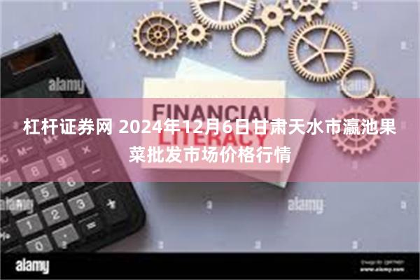 杠杆证券网 2024年12月6日甘肃天水市瀛池果菜批发市场价格行情