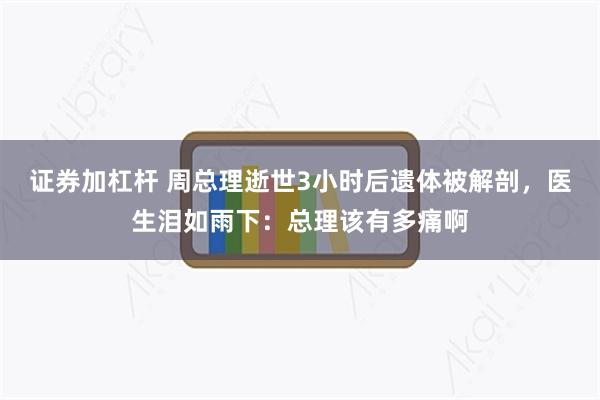 证券加杠杆 周总理逝世3小时后遗体被解剖，医生泪如雨下：总理该有多痛啊