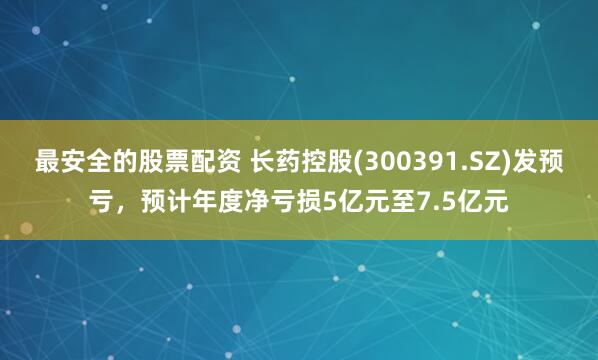 最安全的股票配资 长药控股(300391.SZ)发预亏，预计年度净亏损5亿元至7.5亿元