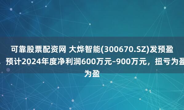 可靠股票配资网 大烨智能(300670.SZ)发预盈，预计2024年度净利润600万元–900万元，扭亏为盈