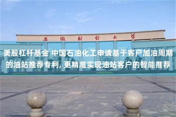 美股杠杆基金 中国石油化工申请基于客户加油周期的油站推荐专利, 更精准实现油站客户的智能推荐