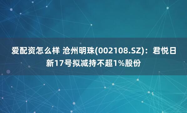 爱配资怎么样 沧州明珠(002108.SZ)：君悦日新17号拟减持不超1%股份