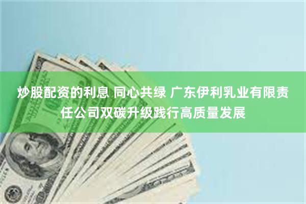 炒股配资的利息 同心共绿 广东伊利乳业有限责任公司双碳升级践行高质量发展