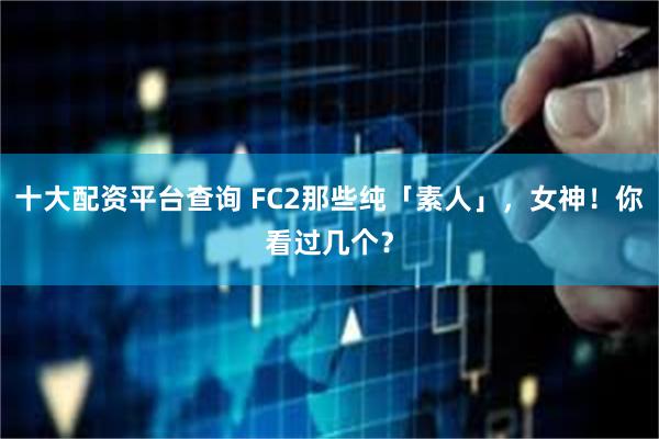 十大配资平台查询 FC2那些纯「素人」，女神！你看过几个？