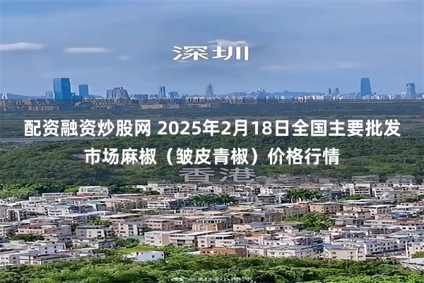 配资融资炒股网 2025年2月18日全国主要批发市场麻椒（皱皮青椒）价格行情