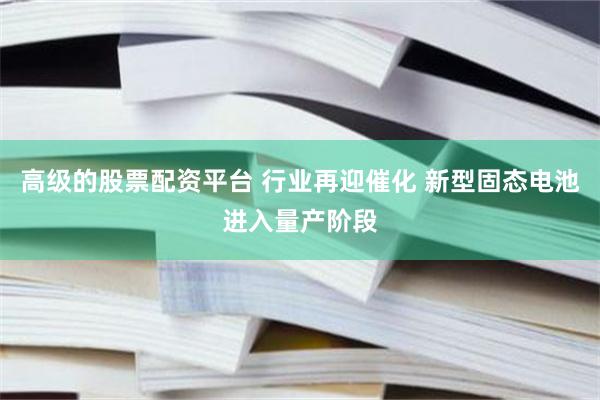 高级的股票配资平台 行业再迎催化 新型固态电池进入量产阶段