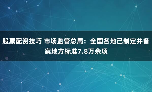 股票配资技巧 市场监管总局：全国各地已制定并备案地方标准7.8万余项