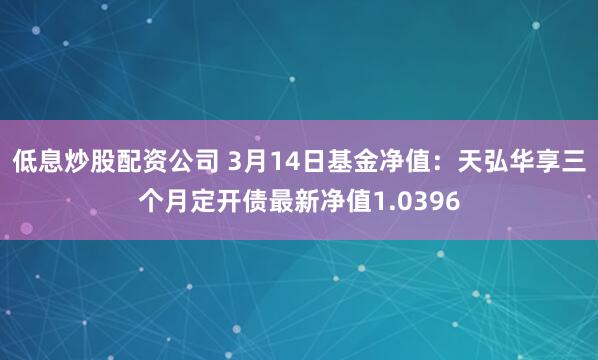 低息炒股配资公司 3月14日基金净值：天弘华享三个月定开债最新净值1.0396