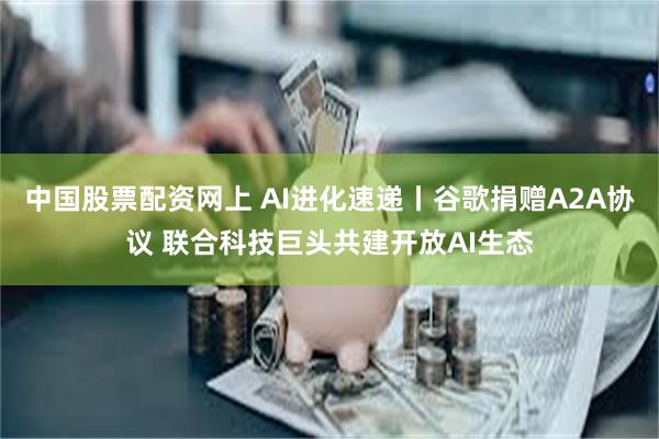 中国股票配资网上 AI进化速递丨谷歌捐赠A2A协议 联合科技巨头共建开放AI生态